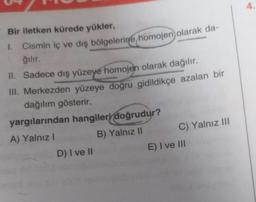 Bir iletken kürede yükler,
1. Cismin iç ve dış bölgelerine homojen olarak da-
ğılır.
II. Sadece dış yüzeye homojen olarak dağılır.
III. Merkezden yüzeye doğru gidildikçe azalan bir
dağılım gösterir.
yargılarından hangileri doğrudur?
A) Yalnız I
B) Yalnız II
D) I ve II
C) Yalnız III
E) I ve III
4.