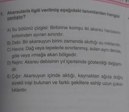 1. Akarsularla ilgili verilmiş aşağıdaki tanımlardan hangisi
yanlıştır?
A) Su bölümü çizgisi: Birbirine komşu iki akarsu havzasını
birbirinden ayıran sınırdır.
B) Debi: Bir akarsuyun birim zamanda akıttığı su miktarıdır.
C) Havza: Dağ veya tepelerle sınırlanmış, suları aynı denize,
göle veya ırmağa akan bölgedir.
D) Rejim: Akarsu debisinin yıl içerisinde gösterdiği değişim-
dir.
E) Çığır: Akarsuyun içinde aktığı, kaynaktan ağıza doğru
sürekli inişi bulunan ve farklı şekillere sahip uzun çukur-
luklardır.