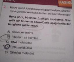 FASIKO
3. Hücre içini dolduran siviya sitoplazma denir. Sitoplaz
ma organeller ve sitozol denilen sivi kısımdan oluşur.
Buna göre, bölünme özelliğini kaybetmiş ökar-
yotik bir hücrenin sitozolünde aşağıdakilerden
hangisine rastlanmaz?
A) Solunum enzimi
B) Ribozom alt birimleri
C) RNA molekülleri
DVDNA molekülleri
E) Glikojen molekülü