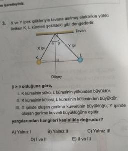 na işaretleyiniz.
3. X ve Y ipek iplikleriyle tavana asılmış elektrikle yüklü
iletken K, L küreleri şekildeki gibi dengededir.
Tavan
X ipi
A) Yalnız I
0 B
D) I ve II
Düşey
B> 0 olduğuna göre,
1. K küresinin yükü, L küresinin yükünden büyüktür.
II. K küresinin kütlesi, L küresinin kütlesinden büyüktür.
III. X ipinde oluşan gerilme kuvvetinin büyüklüğü, Y ipinde
oluşan gerilme kuvveti büyüklüğüne eşittir.
yargılarından hangileri kesinlikle doğrudur?
Y ipi
B) Yalnız II
C) Yalnız III
E) II ve III