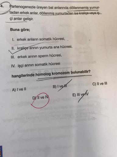 4.
Partenogenezle üreyen bal arılarında döllenmemiş yumur-
tadan erkek arılar, döllenmiş yumurtadan ise kraliçe veya iş
çi arılar gelişir.
Buna göre;
I. erkek arıların somatik hücresi,
II. kraliçe arının yumurta ana hücresi,
III. erkek arının sperm hücresi