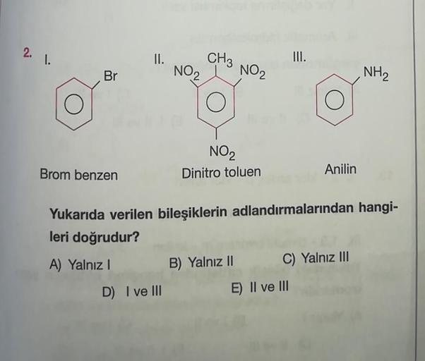 2. 1.
Br
Brom benzen
II.
NO₂
D) I ve III
CH3
NO₂
NO₂
Dinitro toluen
B) Yalnız II
III.
Yukarıda verilen bileşiklerin adlandırmalarından hangi-
leri doğrudur?
A) Yalnız I
Anilin
E) II ve III
C) Yalnız III
NH₂