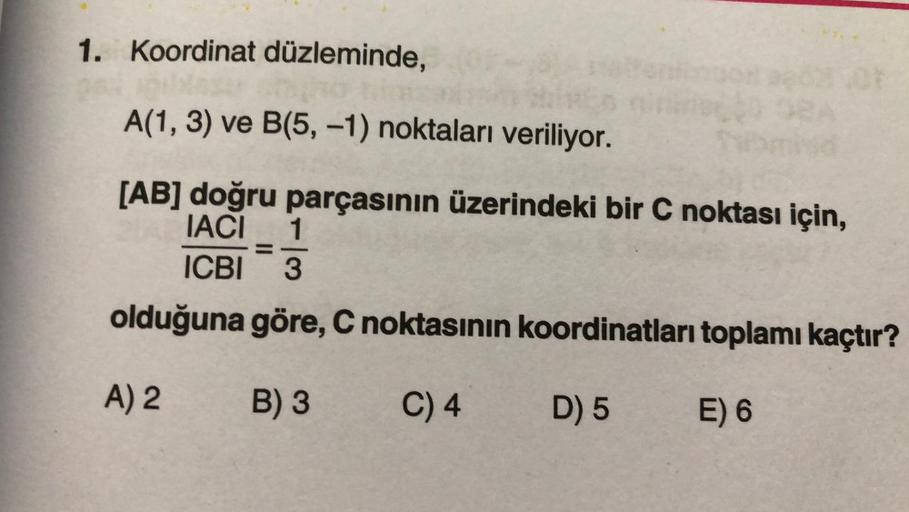 1. Koordinat düzleminde,
A(1, 3) ve B(5, -1) noktaları veriliyor.
[AB] doğru parçasının üzerindeki bir C noktası için,
IACI 1
ICBI 3
olduğuna
A) 2
göre, C noktasının koordinatları toplamı kaçtır?
B) 3
C) 4
D) 5
E) 6