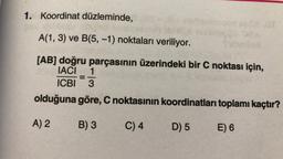 1. Koordinat düzleminde,
A(1, 3) ve B(5, -1) noktaları veriliyor.
[AB] doğru parçasının üzerindeki bir C noktası için,
IACI 1
ICBI 3
olduğuna
A) 2
göre, C noktasının koordinatları toplamı kaçtır?
B) 3
C) 4
D) 5
E) 6