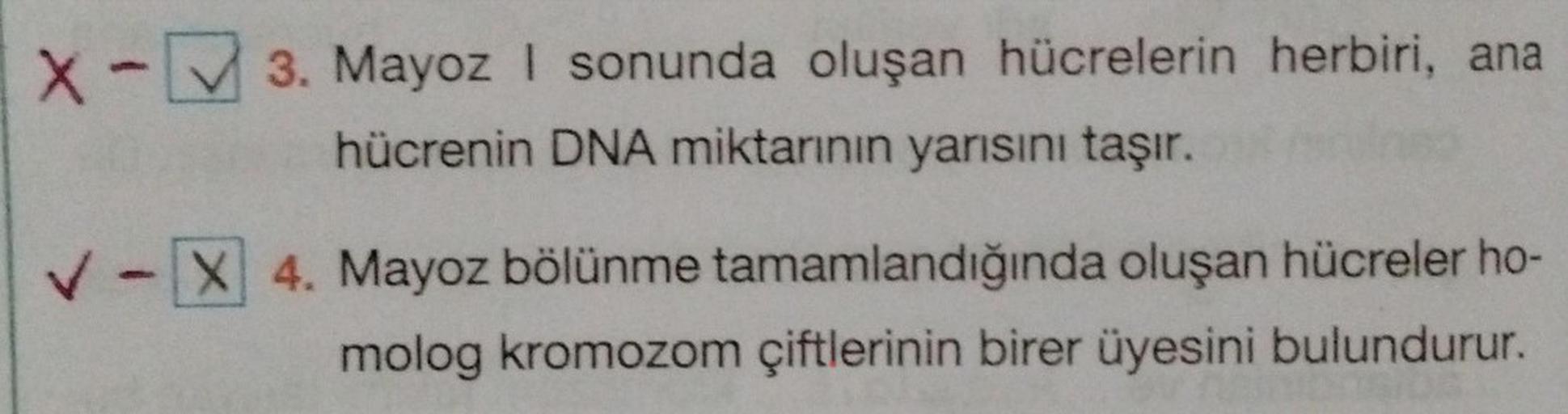 X-3. Mayoz I sonunda oluşan hücrelerin herbiri, ana
hücrenin DNA miktarının yarısını taşır.
✓-X 4. Mayoz bölünme tamamlandığında oluşan hücreler ho-
molog kromozom çiftlerinin birer üyesini bulundurur.