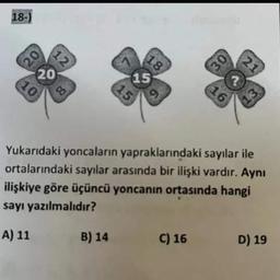 18-) 303
20
20
10
80
15
B) 14
15
18
30
C) 16
?
16
Yukarıdaki yoncaların yapraklarındaki sayılar ile
ortalarındaki sayılar arasında bir ilişki vardır. Aynı
ilişkiye göre üçüncü yoncanın ortasında hangi
sayı yazılmalıdır?
A) 11
21
D) 19