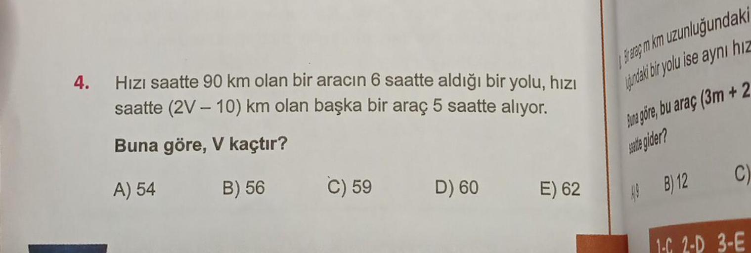 4. Hızı saatte 90 km olan bir aracın 6 saatte aldığı bir yolu, hızı
saatte (2V - 10) km olan başka bir araç 5 saatte alıyor.
Buna göre, V kaçtır?
A) 54
B) 56
C) 59
D) 60
E) 62
fraraç m km uzunluğundaki
durdaki bir yolu ise aynı hız
Buna göre, bu araç (3m +
