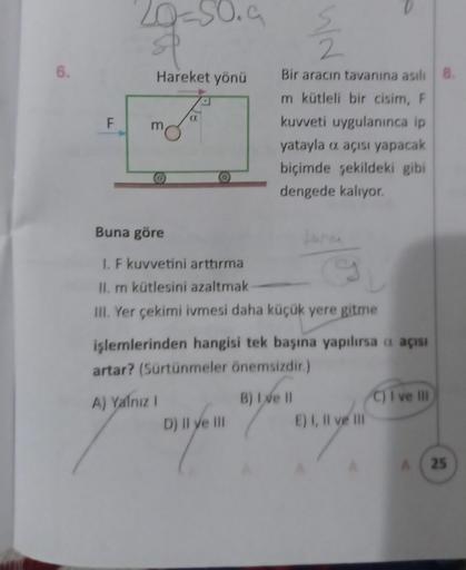6.
F
20-50.9
Hareket yönü
Fo
Buna göre
I. F kuvvetini arttırma
9
II. m kütlesini azaltmak
III. Yer çekimi ivmesi daha küçük yere gitme
12/2
Bir aracın tavanına asılı 8.
m kütleli bir cisim, F
kuvveti uygulanınca ip
yatayla o açısı yapacak
biçimde şekildeki