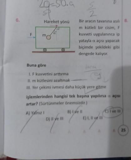 6.
F
20-50.9
Hareket yönü
Fo
Buna göre
I. F kuvvetini arttırma
9
II. m kütlesini azaltmak
III. Yer çekimi ivmesi daha küçük yere gitme
12/2
Bir aracın tavanına asılı 8.
m kütleli bir cisim, F
kuvveti uygulanınca ip
yatayla o açısı yapacak
biçimde şekildeki