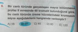 6.
Bir canlı türünde gerçekleşen mayoz bölünmenin
profaz II evresinde 60 kromatit bulunduğuna göre,
bu canlı türünün üreme hücrelerindeki kromozom
sayısı aşağıdakilerin hangisinde verilmiştir?
A) 15 B) 30
C) 45 D) 60 E) 120