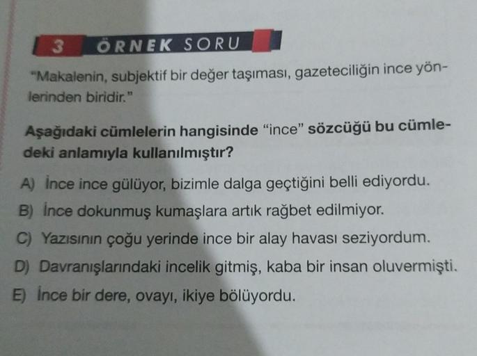 3 ÖRNEK SORU
"Makalenin, subjektif bir değer taşıması, gazeteciliğin ince yön-
lerinden biridir."
Aşağıdaki cümlelerin hangisinde "ince" sözcüğü bu cümle-
deki anlamıyla kullanılmıştır?
A) İnce ince gülüyor, bizimle dalga geçtiğini belli ediyordu.
B) İnce