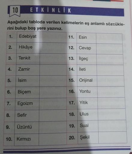 10
ETKİNLİK
Aşağıdaki tabloda verilen kelimelerin eş anlamlı sözcükle-
rini bulup boş yere yazınız.
1.
Edebiyat
Hikâye
2.
3.
4.
5.
6.
7.
8.
9.
Tenkit
Zamir
İsim
Biçem
Egoizm
Sefir
Üzüntü
10. Kırmızı
11. Esin
12. Cevap
13. İlgeç
14. İleti
15. Orijinal
16. Y