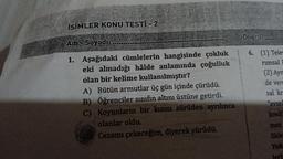 İSİMLER KONU TESTİ - 2
Adı-Soyadı:
1. Aşağıdaki cümlelerin hangisinde çokluk
eki almadığı hâlde anlamında çoğulluk
olan bir kelime kullanılmıştır?
A) Bütün armutlar üç gün içinde çürüdü.
B) Öğrenciler sınıfın altını üstüne getirdi.
C) Koyunların bir kısmı sürüden ayrılınca
olanlar oldu.
Cezamı çekeceğim, diyerek yürüdü.
Doğrus
6. (1) Tele
rimsal L
(2) Ayn
de vera
sal kr
"evsel
kredi
men
likler
Yuk:
leri