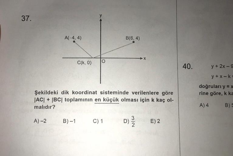 37.
A(-4,4)
A)-2
C(k, 0)
B)-1
Şekildeki dik koordinat sisteminde verilenlere göre
|AC| + |BC| toplamının en küçük olması için k kaç ol-
malıdır?
B(6,4)
C) 1
X
D) E) 2
3
2
40.
y + 2x-9
y+x-k=
doğruları y = x
rine göre, k ka
A) 4
B) 5