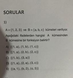 SORULAR
1)
A= (1, 2, 3) ve B= (a, b, c) kümeleri veriliyor.
Aşağıdaki ifadelerden hangisi A kümesinden
B kümesine bir fonksiyon belirtir?
A) {(1, a), (1, b), (1, c)}
B) {(1, a), (2, b), (2, c)}
C) {(1, b), (3, a)}
D) {(1, a), (2, a), (3, c)}
E) {(a, 1), (b, 2), (C, 3)}