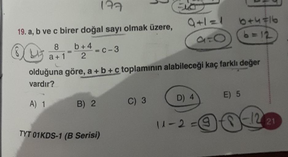 177
19. a, b ve c birer doğal sayı olmak üzere,
OL
8
a + 1
b+4
2
A) 1
-c-3
olduğuna göre, a + b + c toplamının alabileceği kaç farklı değer
vardır?
B) 2
TYT 01KDS-1 (B Serisi)
C) 3
9=6
D) 4
6+4=16
6=12
11-2=
E) 5
12 21