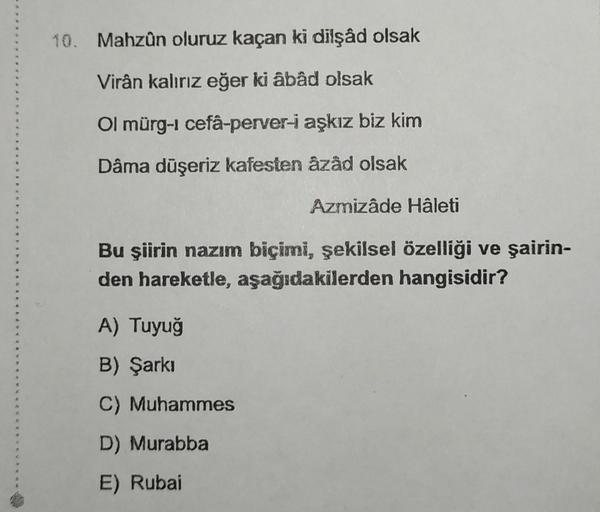 4
G
W
10. Mahzûn oluruz kaçan ki dilşâd olsak
Virân kalırız eğer ki âbâd olsak
Ol mürg-i cefâ-perver-i aşkız biz kim
Dâma düşeriz kafesten âzâd olsak
Azmizâde Hâleti
Bu şiirin nazım biçimi, şekilsel özelliği ve şairin-
den hareketle, aşağıdakilerden hangis