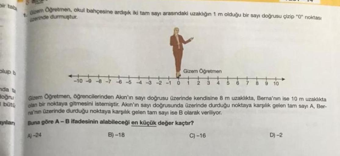 ir tabi
olup b
nda ta
Hoğru
bütü
ayılan
Gizem Oğretmen, okul bahçesine ardışık iki tam sayı arasındaki uzaklığın 1 m olduğu bir sayı doğrusu çizip "0" noktası
azerinde durmuştur.
-10-9-8-7
-6-5-4-3
-2 -1 0
Gizem Öğretmen
5 6
8
10
Gizem Öğretmen, öğrenciler