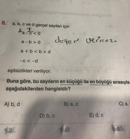 6. a, b, c ve d gerçel sayıları için
a-c<0
A) b, d
a-b>0
4-8.
a+b<b+d
-C<-d
eşitsizlikleri veriliyor.
Buna göre, bu sayıların en küçüğü ile en büyüğü sırasıyla
aşağıdakilerden hangisidir?
değer verice 2.
D) b, c
B) a, c
E
E) d, c
C) a,