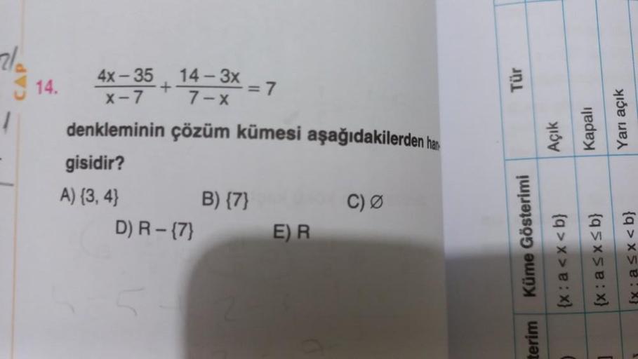 2/2
1
14.
4X-35 14
4x-35
+
x-7
denkleminin
gisidir?
A) {3,4}
14-3x - 7
7-x
çözüm kümesi aşağıdakilerden har
D) R - {7}
B) {7}
E) R
C) Ø
Tür
Küme Gösterimi
terim
Açık
Kapalı
Yarı açık
{x: a<x<b}
(x:a≤x≤b}
{x; a<x<b}
C
]