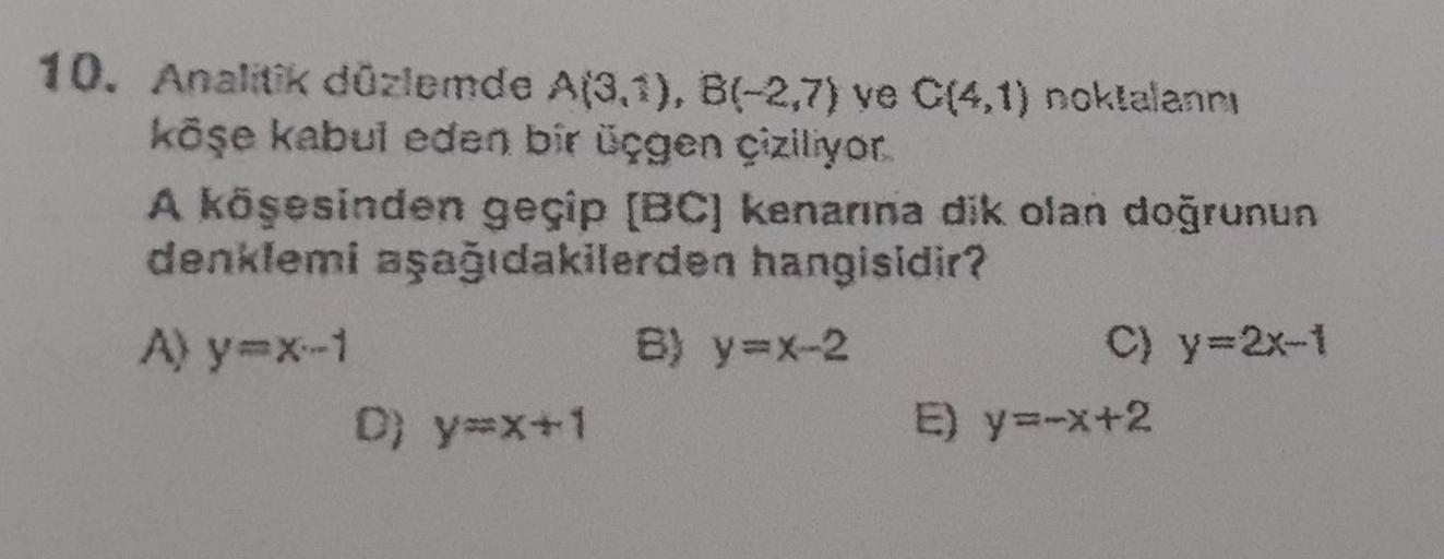 10. Analitik düzlemde A(3,1), B(-2,7) ve C(4,1) noktalanni
köşe kabul eden bir üçgen çiziliyor.
A köşesinden geçip [BC] kenarına dik olan doğrunun
denklemi aşağıdakilerden
hangisidir?
A) y=x-1
D) y=x+1
B) y=x-2
C) y=2x-1
E) y=-x+2