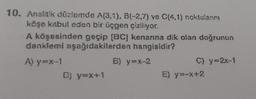 10. Analitik düzlemde A(3,1), B(-2,7) ve C(4,1) noktalanni
köşe kabul eden bir üçgen çiziliyor.
A köşesinden geçip [BC] kenarına dik olan doğrunun
denklemi aşağıdakilerden
hangisidir?
A) y=x-1
D) y=x+1
B) y=x-2
C) y=2x-1
E) y=-x+2