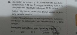 30. Bir müşteri bir kutusunda bir düzine yumurta olan kutu-
lardan kutusu K TL den 3 kutu yumurta ve kg fiyatı Y TL
olan yoğurttan 3 kg alıyor ve bakkala 30 TL veriyor.
Bakkal: "Hiç bozuk param yok. Bunun yerine bir kutu
daha yumurta vereyim."
Müşteri: "Daha fazla yumurtaya ihtiyacım yok, bunun ye-
rine bana 1 kg daha yoğurt ver, ben de sana 3 TL daha
vereyim."
Buna göre, yumurtanın adet fiyatı kaç liradır
A) 3
B) 2
C) 1
D) 0,50 50,25
BC
D
