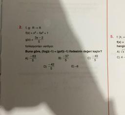 2. f, g: R-R
f(x) = x³-5x² +1
9(x) = 3x-2
fonksiyonları veriliyor.
Buna göre, (fog)(-1)+ (gof)(-1) ifadesinin değeri kaçtır?
C)
A)
-63
5
D)
-42
B)
-57
5
E)-8
-49
5
5. 1: 14,0
f(x) H
hangis
A) √x-
C) 4-