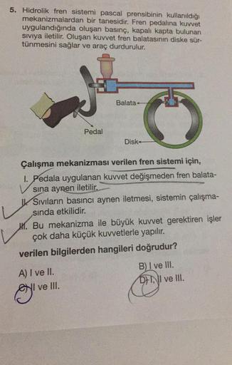 5. Hidrolik fren sistemi pascal prensibinin kullanıldığı
mekanizmalardan bir tanesidir. Fren pedalina kuvvet
uygulandığında oluşan basınç, kapalı kapta bulunan
sıvıya iletilir. Oluşan kuvvet fren balatasının diske sür-
tünmesini sağlar ve araç durdurulur.
