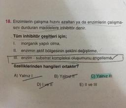 18. Enzimlerin çalışma hızını azaltan ya da enzimlerin çalışma-
sını durduran maddelere inhibitör denir.
Tüm inhibitör çeşitleri için;
1. inorganik yapılı olma,
enzimin aktif bölgesinin şeklini değiştirme,
TII. enzim- substrat kompleksi oluşumunu engelleme
özelliklerinden hangileri ortaktır?
A) Yalnız I
D) Ive TT
B) Yalnız
C) Yalnız III
E) II ve III