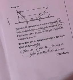 Soru 35.
K
M
N
P
h
Şekildeki K noktasından harekete başlayan bir
cisim kesikli çizgilerle verilen yolu izleyerek önce
P noktasına kadar çıkıyor. Sonra geri dönerek M
noktasında duruyor.
A) Yalnız LM
Buna göre yolun, aşağıdaki aralıklardan han-
gileri sürtünmelidir?
B) Yalnız NPC) Yalnız KL
DYMN
MN ya da MP E) LM ya da LN
(1992-ÖSS)