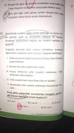 D) Bergen'de gece ile gündüz sıcaklıkları arasındaki fark
Cape Hopes'in sıcaklıkları arasındaki farktan azdır.
E) Aynı gün öğle vakti güneş ışınları Bergen'deki yatay
yüzeylere daha büyük açıyla düşmektedir.
10. Yeryüzünde sıcaklık, yatay yönde (alansal) ve zaman için-
de (günlük, aylık ve mevsimlik) değişen bir olgudur.
Sıcaklığın yeryüzünde dağılışı ise izoterm haritaları ile
gösterilir.
4
Coğrafya dersinde farklı izoterm haritalarını inceleyen
öğrencilerin ulaştıkları bazı sonuçlar aşağıda belirtilmiştir.
1. Ocak ayında en düşük sıcaklıklar Kuzey Yarım Küre'de
yaşanmaktadır.
II. Ekvator'da yıllık sıcaklık farkı azdır.
III. Kuzey Afrika'nın yıllık sıcaklık ortalaması, Orta
Afrika'dan daha fazladır.
IV. Yıllık sıcaklık farkı Asya Kıtası'nda en fazladır.
V. Brezilya'da yıllık sıcaklık ortalaması Kanada'dan faz-
ladır.
Buna göre, yukarıdaki sonuçlardan hangileri sıcaklı-
ğın alansal dağılışına örnek oluşturur?
A) I ve II
D) Ill ve V
B) I ve IV
C) II ve III
E) IV ve V
www.fenbilimleriyayinlari.com
2.