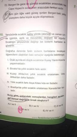 D) Bergen'de gece ile gündüz sıcaklıkları arasındaki fark
Cape Hopes'in sıcaklıkları arasındaki farktan azdır.
E) Aynı gün öğle vakti güneş ışınları Bergen'deki yatay
yüzeylere daha büyük açıyla düşmektedir.
10. Yeryüzünde sıcaklık, yatay yönde (alansal) ve zaman için-
de (günlük, aylık ve mevsimlik) değişen bir olgudur.
Sıcaklığın yeryüzünde dağılışı ise izoterm haritaları ile
gösterilir.
4
Coğrafya dersinde farklı izoterm haritalarını inceleyen
öğrencilerin ulaştıkları bazı sonuçlar aşağıda belirtilmiştir.
1. Ocak ayında en düşük sıcaklıklar Kuzey Yarım Küre'de
yaşanmaktadır.
II. Ekvator'da yıllık sıcaklık farkı azdır.
III. Kuzey Afrika'nın yıllık sıcaklık ortalaması, Orta
Afrika'dan daha fazladır.
IV. Yıllık sıcaklık farkı Asya Kıtası'nda en fazladır.
V. Brezilya'da yıllık sıcaklık ortalaması Kanada'dan faz-
ladır.
Buna göre, yukarıdaki sonuçlardan hangileri sıcaklı-
ğın alansal dağılışına örnek oluşturur?
A) I ve II
D) Ill ve V
B) I ve IV
C) II ve III
E) IV ve V
www.fenbilimleriyayinlari.com
2.