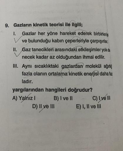 9. Gazların kinetik teorisi ile ilgili;
I. Gazlar her yöne hareket ederek birbirleriy
ve bulunduğu kabın çeperleriyle çarpışırlar.
II. Gaz tanecikleri arasındaki etkileşimler yok de
necek kadar az olduğundan ihmal edilir.
III. Aynı sıcaklıktaki gazlardan m