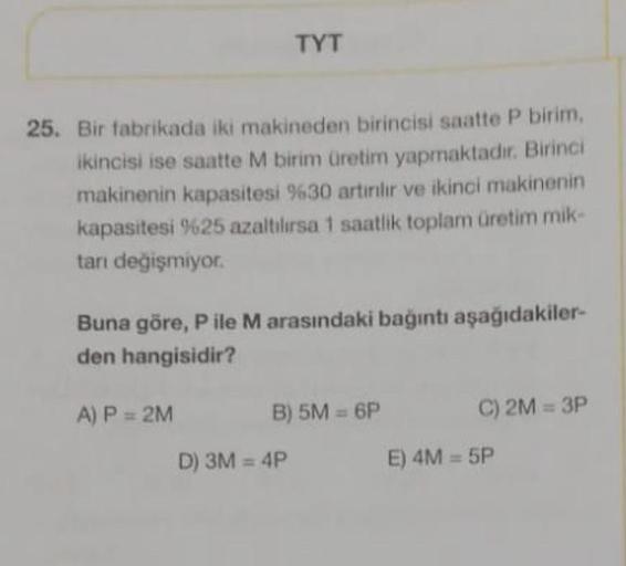 TYT
25. Bir fabrikada iki makineden birincisi saatte P birim,
ikincisi ise saatte M birim üretim yapmaktadır. Birinci
makinenin kapasitesi %30 artırılır ve ikinci makinenin
kapasitesi %25 azaltılırsa 1 saatlik toplam üretim mik-
tanı değişmiyor.
Buna göre,