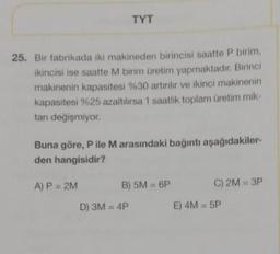 TYT
25. Bir fabrikada iki makineden birincisi saatte P birim,
ikincisi ise saatte M birim üretim yapmaktadır. Birinci
makinenin kapasitesi %30 artırılır ve ikinci makinenin
kapasitesi %25 azaltılırsa 1 saatlik toplam üretim mik-
tanı değişmiyor.
Buna göre, P ile M arasındaki bağıntı aşağıdakiler-
den hangisidir?
A) P = 2M
B) 5M = 6P
D) 3M = 4P
C) 2M = 3P
E) 4M = 5P