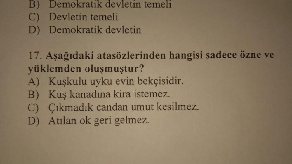 B) Demokratik devletin temeli
C) Devletin temeli
D) Demokratik devletin
17. Aşağıdaki atasözlerinden hangisi sadece özne ve
yüklemden oluşmuştur?
A) Kuşkulu uyku evin bekçisidir.
B) Kuş kanadına kira istemez.
C) Çıkmadık candan umut kesilmez.
D) Atılan ok