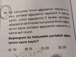 14. Bir bahçedeki limon ağaçlarının sayısının 3
Kati, portakal ağaçlarının sayısının 4 katına
eşittir. Limon ağaçlarının 2 tanesi, portakal
ağaçlarının da 6 tanesi kuruyunca limon ağaç-
larının sayısı portakal ağaçlarının sayısının 2
katına eşit oluyor.
Başlangıçta bu bahçedeki portakal ağaç-
larının sayısı kaçtır?
A) 10
B) 15
ht
C) 20
D) 25