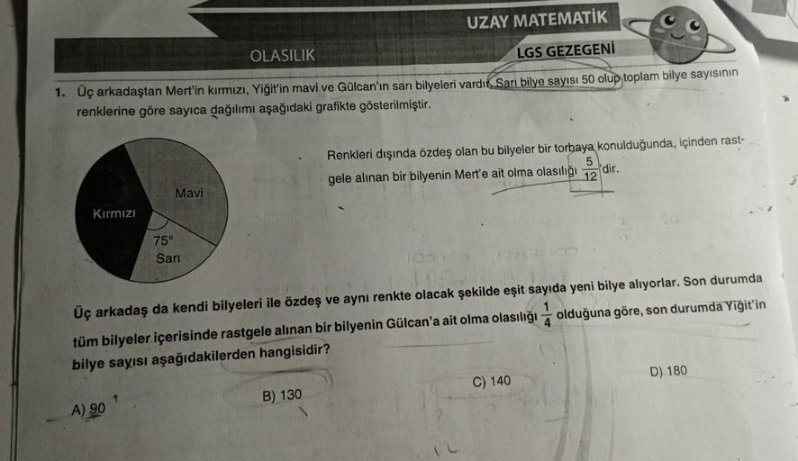 UZAY MATEMATİK
OLASILIK
LGS GEZEGENİ
1. Üç arkadaştan Mert'in kırmızı, Yiğit'in mavi ve Gülcan'ın sarı bilyeleri vardı Sarı bilye sayısı 50 olup toplam bilye sayısının
renklerine göre sayıca dağılımı aşağıdaki grafikte gösterilmiştir.
Kırmızı
75°
A) 90
Mav