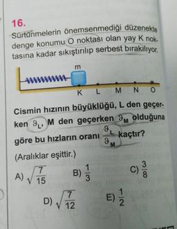 16.
Sürtünmelerin önemsenmediği düzenekte
denge konumu O noktası olan yay K nok.
tasına kadar sıkıştırılıp serbest bırakılıyor.
m
K L M N O
Cismin hızının büyüklüğü, L den geçer-
ken 9, M den geçerken 9 olduğuna
göre bu hızların oranı
(Aralıklar eşittir.)
7
V 15
A)
B) 1/3
D) √√72
12
9
L kaçtır?
9
M
E) 1/1/2
C)
38