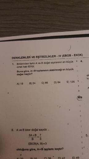 DENKLEMLER VE EŞİTSİZLİKLER - IV (EBOB - EKOK)
1. Birbirinden farklı A ve B doğal sayılarının en küçük
ortak katı 63'tür.
Buna göre, A+B toplamının alabileceği en büyük
değer kaçtır?
A) 16
B) 24
$
A) 32
C) 66
2. A ve B birer doğal sayıdır..
3A+B 7
B 3
EBOB