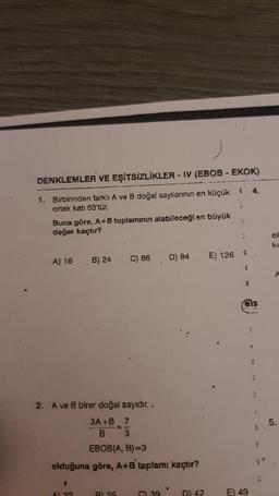 DENKLEMLER VE EŞİTSİZLİKLER - IV (EBOB - EKOK)
1. Birbirinden farklı A ve B doğal sayılarının en küçük
ortak katı 63'tür.
Buna göre, A+B toplamının alabileceği en büyük
değer kaçtır?
A) 16
B) 24
$
A) 32
C) 66
2. A ve B birer doğal sayıdır..
3A+B 7
B 3
EBOB(A, B)=3
olduğuna göre, A+B toplamı kaçtır?
BL 35
D) 84
GL39
DI 42
E) 126
2 4.
L
2
2
2
fels
E) 49
G
R
7
R
C
F
Z'
ol
ku
A
5.