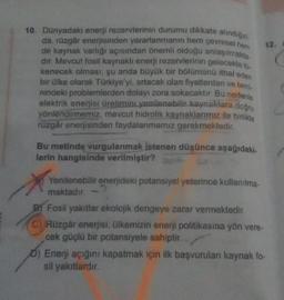 10. Dünyadaki enerji rezervlerinin durumu dikkate alındığın
da, rüzgâr enerjisinden yararlanmanın hem çevresel hem
de kaynak varlığı açısından önemli olduğu anlaşılmakta
dir. Mevcut fosil kaynaklı enerji rezervlerinin gelecekte to.
kenecek olması, şu anda büyük bir bölümünü ithal eden
bir ülke olarak Türkiye'yi, artacak olan fiyatlardan ve temi.
nindeki problemlerden dolayı zora sokacaktır. Bu nedenle
elektrik enerjisi üretimini yenilenebilir kaynaklara doğru
yönlendirmemiz, mevcut hidrolik kaynaklarımız ile birlikte
rüzgâr enerjisinden faydalanmamız gerekmektedir.
Bu metinde vurgulanmak istenen düşünce aşağıdaki.
lerin hangisinde verilmiştir?
Yenilenebilir enerjideki potansiyel yeterince kullanılma
maktadır.
12.
Fosil yakıtlar ekolojik dengeye zarar vermektedir.
C) Rüzgâr enerjisi, ülkemizin enerji politikasına yön vere-
cek güçlü bir potansiyele sahiptir.
0) Enerji açığını kapatmak için ilk başvurulan kaynak fo-
sil yakıtlardır.