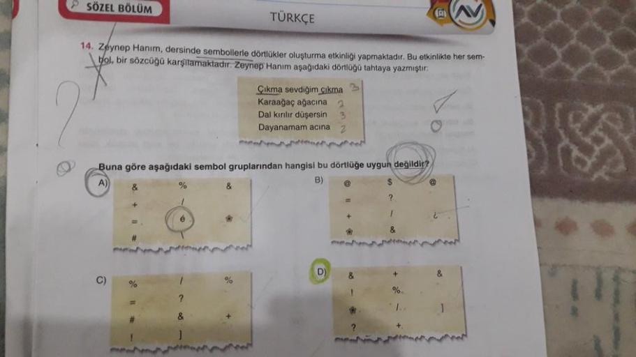 SÖZEL BÖLÜM
14. Zeynep Hanım, dersinde sembollerle dörtlükler oluşturma etkinliği yapmaktadır. Bu etkinlikte her sem-
bol, bir sözcüğü karşılamaktadır. Zeynep Hanım aşağıdaki dörtlüğü tahtaya yazmıştır:
C)
Buna göre aşağıdaki sembol gruplarından hangisi bu