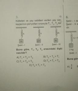 3.
Kütleleri ve yay sabitleri verilen yay sar-
kaçlarının periyotları sırasıyla T₁, T₂, T3 tür.
Şekil - 1
Buna göre, T₁,
nasıldır?
A) T₁ = T₂ = T3
C) T₁ > T₂ > T3
2m
Şekil - II
Şekil - III
T2, T3 arasındaki ilişki
2k
m
E) T₂2 > T₁ > T3
B) T₂2 > T3 > T₁
D) T3 > T₁ > T₂
6.
Şekil - I de
Şekil II d
dir.
2 kg
Şekil - I
Buna göre
A) 3/
E