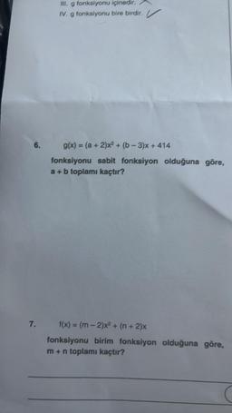 6.
7,
III. g fonksiyonu içinedir.
IV. g fonksiyonu bire birdir.
g(x) = (a + 2)x² + (b-3)x+414
fonksiyonu sabit fonksiyon olduğuna göre,
a + b toplamı kaçtır?
f(x) = (m-2)x² + (n + 2)x
fonksiyonu birim fonksiyon olduğuna göre,
m + n toplamı kaçtır?