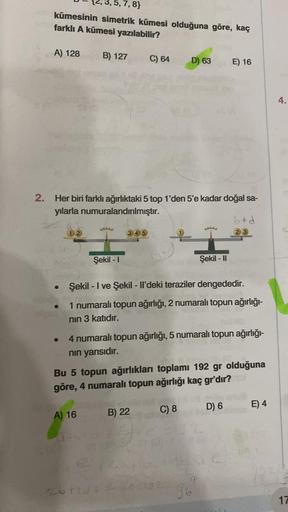,7,8}
kümesinin simetrik kümesi olduğuna göre, kaç
farklı A kümesi yazılabilir?
B) 127 C) 64 D) 63 E) 16
A) 128
2. Her biri farklı ağırlıktaki 5 top 1'den 5'e kadar doğal sa-
yılarla numuralandırılmıştır.
●
●
Lalalala
Şekil -1
A) 16
345
Şekil - I ve Şekil 
