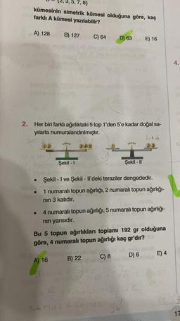 ,7,8}
kümesinin simetrik kümesi olduğuna göre, kaç
farklı A kümesi yazılabilir?
B) 127 C) 64 D) 63 E) 16
A) 128
2. Her biri farklı ağırlıktaki 5 top 1'den 5'e kadar doğal sa-
yılarla numuralandırılmıştır.
●
●
Lalalala
Şekil -1
A) 16
345
Şekil - I ve Şekil - Il'deki teraziler dengededir.
1 numaralı topun ağırlığı, 2 numaralı topun ağırlığı-
nın 3 katıdır.
26+zdt
4 numaralı topun ağırlığı, 5 numaralı topun ağırlığı-
nın yarısıdır.
Bu 5 topun ağırlıkları toplamı 192 gr olduğuna
göre, 4 numaralı topun ağırlığı kaç gr'dır?
B) 22
C) 8
feladatot
2192
Şekil - II
0
96
btd
23
D) 6
E) 4
4.
17