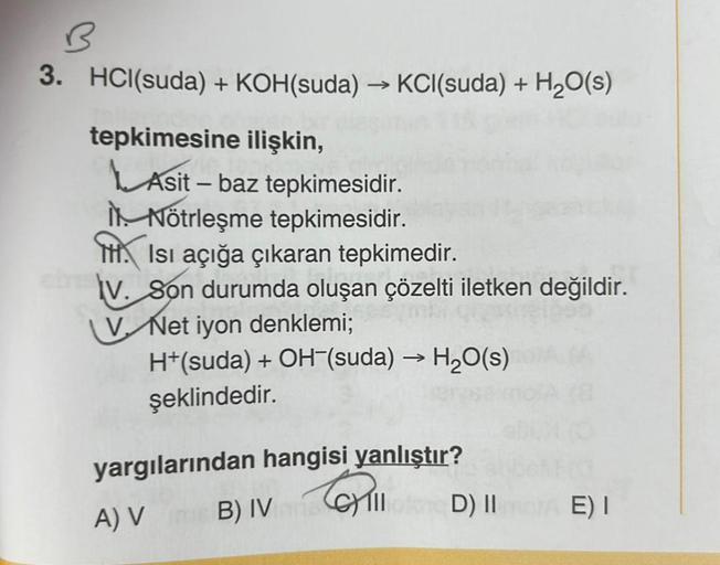 3. HCl(suda) + KOH(suda) →KCI(suda) + H₂O(s)
tepkimesine ilişkin,
Asit - baz tepkimesidir.
Nötrleşme tepkimesidir.
Isı açığa çıkaran tepkimedir.
V. Son durumda oluşan çözelti iletken değildir.
V Net iyon denklemi;
H+(suda) + OH-(suda) → H₂O(s)
şeklindedir.