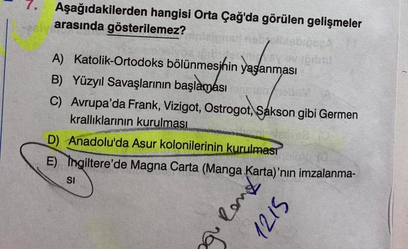 7. Aşağıdakilerden hangisi Orta Çağ'da görülen gelişmeler
arasında gösterilemez?
A) Katolik-Ortodoks bölünmesinin yaşanması
B) Yüzyıl Savaşlarının başlaması
C) Avrupa'da Frank, Vizigot, Ostrogot, Sakson gibi Germen
krallıklarının kurulması
D) Anadolu'da As